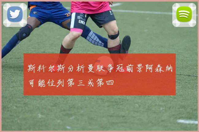 斯科尔斯分析曼联争冠前景阿森纳可能位列第三或第四