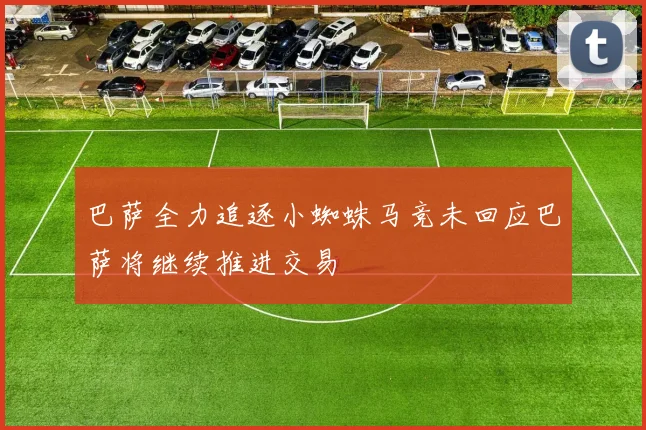 巴萨全力追逐小蜘蛛马竞未回应巴萨将继续推进交易