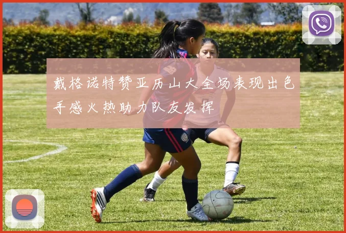 戴格诺特赞亚历山大全场表现出色手感火热助力队友发挥