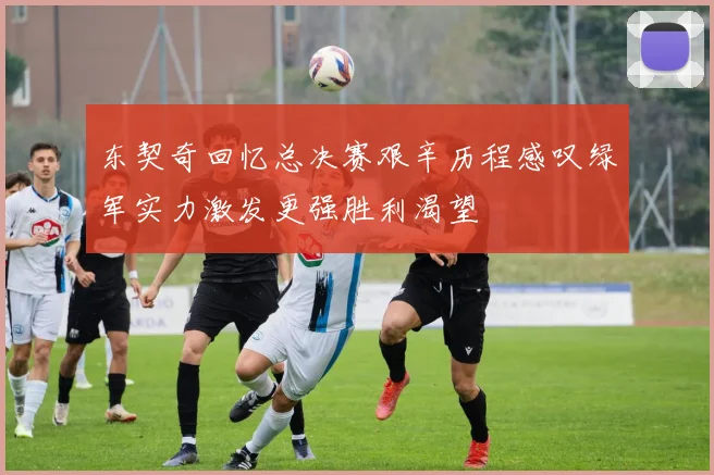 东契奇回忆总决赛艰辛历程感叹绿军实力激发更强胜利渴望