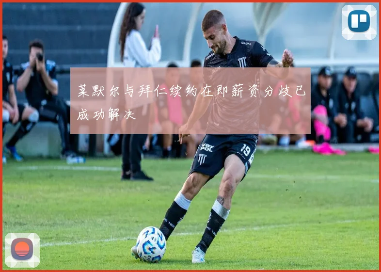 莱默尔与拜仁续约在即薪资分歧已成功解决