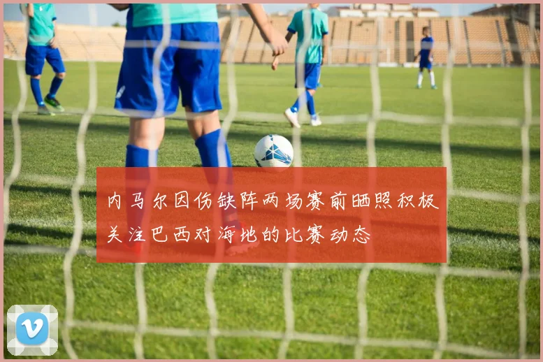 内马尔因伤缺阵两场赛前晒照积极关注巴西对海地的比赛动态