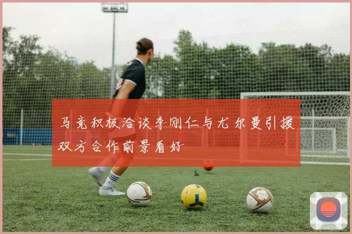 马竞积极洽谈李刚仁与尤尔曼引援双方合作前景看好