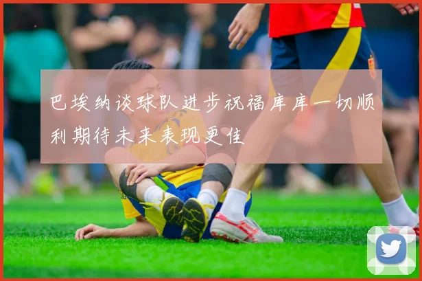 巴埃纳谈球队进步祝福库库一切顺利期待未来表现更佳