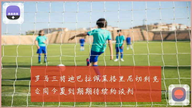 罗马三将迪巴拉佩莱格里尼切利克合同今夏到期期待续约谈判