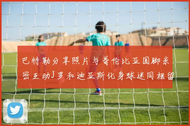 巴特勒分享照片与哥伦比亚国脚亲密互动J罗和迪亚斯化身球迷同框留念