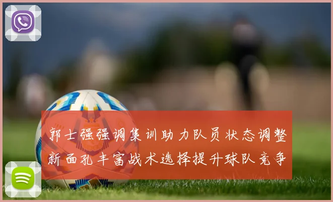 郭士强强调集训助力队员状态调整新面孔丰富战术选择提升球队竞争力
