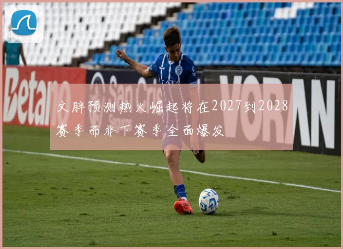 文胖预测热火崛起将在2027到2028赛季而非下赛季全面爆发