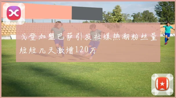 戈登加盟巴萨引发社媒热潮粉丝量短短几天激增120万