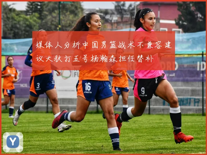 媒体人分析中国男篮战术不兼容建议大秋打五号杨瀚森担任替补